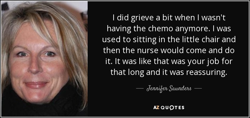 I did grieve a bit when I wasn't having the chemo anymore. I was used to sitting in the little chair and then the nurse would come and do it. It was like that was your job for that long and it was reassuring. - Jennifer Saunders