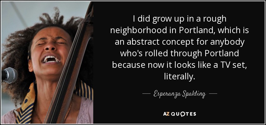 I did grow up in a rough neighborhood in Portland, which is an abstract concept for anybody who's rolled through Portland because now it looks like a TV set, literally. - Esperanza Spalding