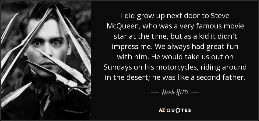 I did grow up next door to Steve McQueen, who was a very famous movie star at the time, but as a kid it didn't impress me. We always had great fun with him. He would take us out on Sundays on his motorcycles, riding around in the desert; he was like a second father. - Herb Ritts