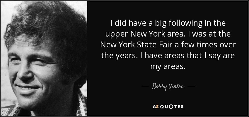 I did have a big following in the upper New York area. I was at the New York State Fair a few times over the years. I have areas that I say are my areas. - Bobby Vinton
