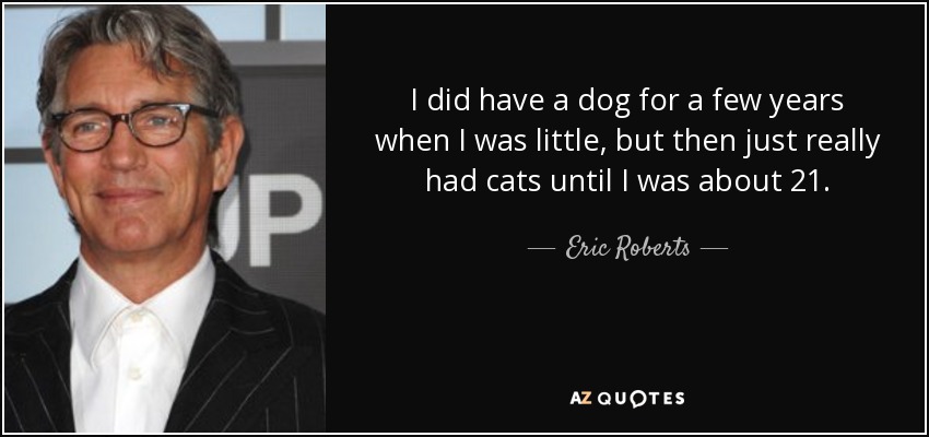 I did have a dog for a few years when I was little, but then just really had cats until I was about 21. - Eric Roberts