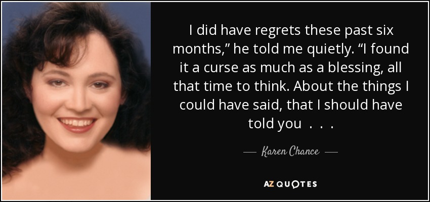 I did have regrets these past six months,” he told me quietly. “I found it a curse as much as a blessing, all that time to think. About the things I could have said, that I should have told you . . . - Karen Chance