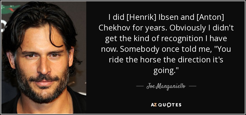 I did [Henrik] Ibsen and [Anton] Chekhov for years. Obviously I didn't get the kind of recognition I have now. Somebody once told me, 