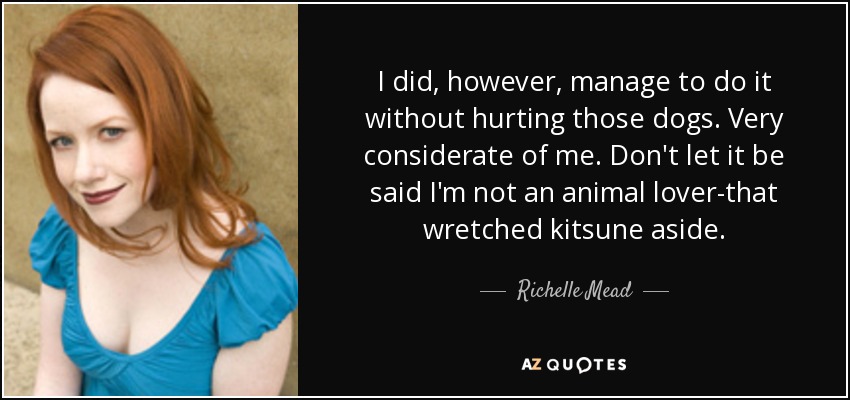 I did, however, manage to do it without hurting those dogs. Very considerate of me. Don't let it be said I'm not an animal lover-that wretched kitsune aside. - Richelle Mead
