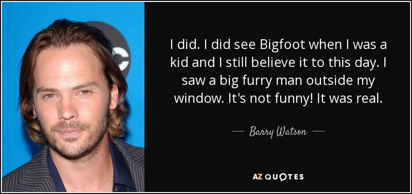 I did. I did see Bigfoot when I was a kid and I still believe it to this day. I saw a big furry man outside my window. It's not funny! It was real. - Barry Watson