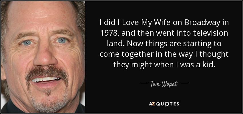 I did I Love My Wife on Broadway in 1978, and then went into television land. Now things are starting to come together in the way I thought they might when I was a kid. - Tom Wopat