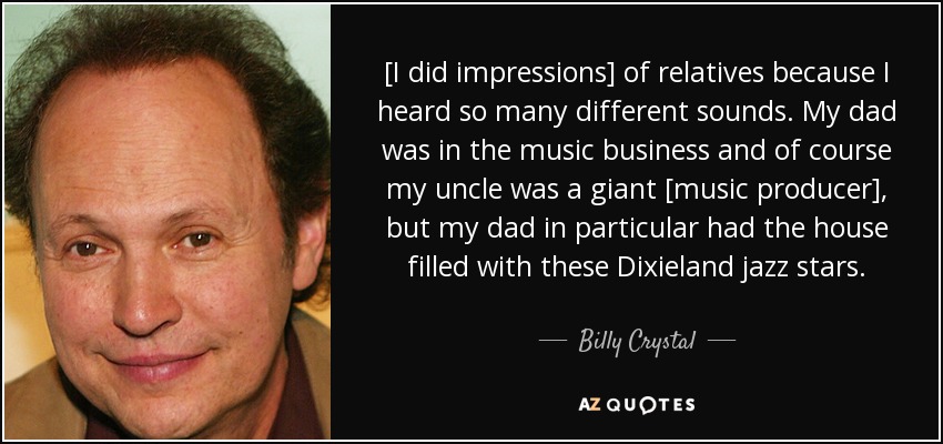 [I did impressions] of relatives because I heard so many different sounds. My dad was in the music business and of course my uncle was a giant [music producer], but my dad in particular had the house filled with these Dixieland jazz stars. - Billy Crystal