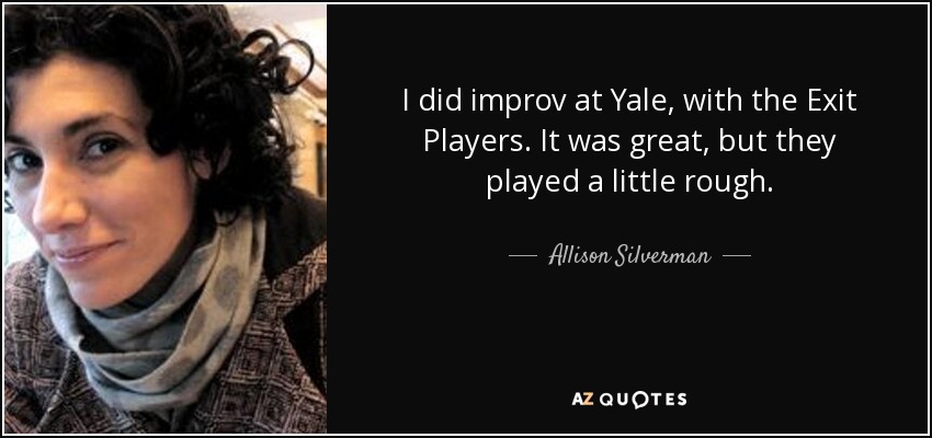 I did improv at Yale, with the Exit Players. It was great, but they played a little rough. - Allison Silverman