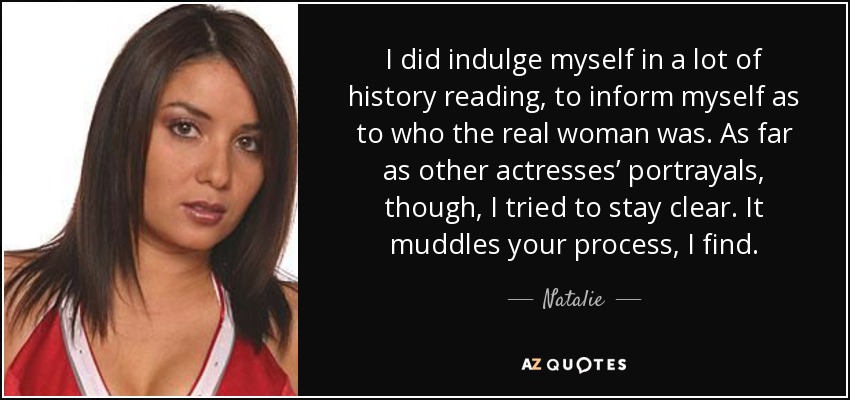 I did indulge myself in a lot of history reading, to inform myself as to who the real woman was. As far as other actresses’ portrayals, though, I tried to stay clear. It muddles your process, I find. - Natalie