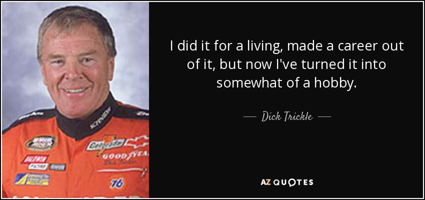 I did it for a living, made a career out of it, but now I've turned it into somewhat of a hobby. - Dick Trickle