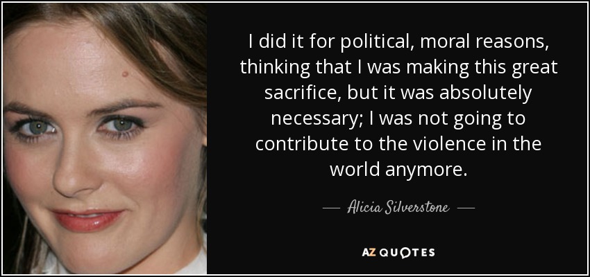 I did it for political, moral reasons, thinking that I was making this great sacrifice, but it was absolutely necessary; I was not going to contribute to the violence in the world anymore. - Alicia Silverstone