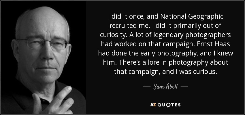 I did it once, and National Geographic recruited me. I did it primarily out of curiosity. A lot of legendary photographers had worked on that campaign. Ernst Haas had done the early photography, and I knew him. There's a lore in photography about that campaign, and I was curious. - Sam Abell