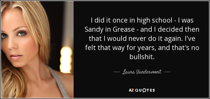 I did it once in high school - I was Sandy in Grease - and I decided then that I would never do it again. I've felt that way for years, and that's no bullshit. - Laura Vandervoort