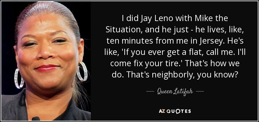 I did Jay Leno with Mike the Situation, and he just - he lives, like, ten minutes from me in Jersey. He's like, 'If you ever get a flat, call me. I'll come fix your tire.' That's how we do. That's neighborly, you know? - Queen Latifah