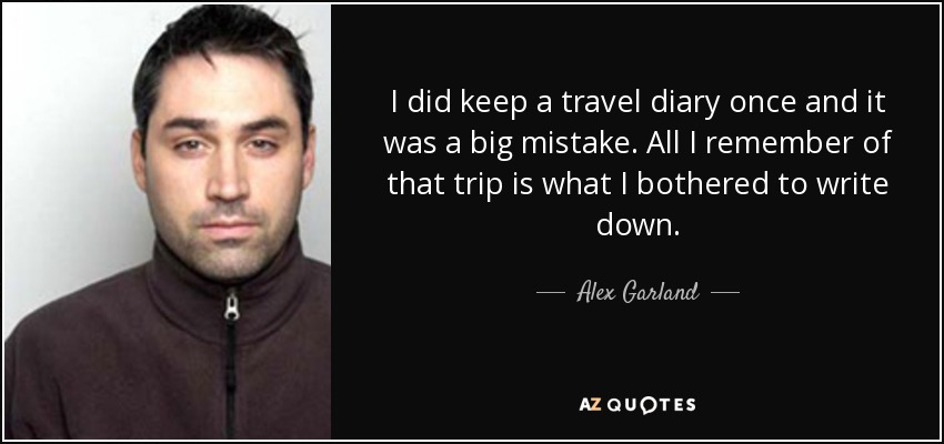 I did keep a travel diary once and it was a big mistake. All I remember of that trip is what I bothered to write down. - Alex Garland