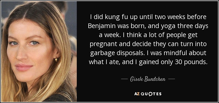 I did kung fu up until two weeks before Benjamin was born, and yoga three days a week. I think a lot of people get pregnant and decide they can turn into garbage disposals. I was mindful about what I ate, and I gained only 30 pounds. - Gisele Bundchen