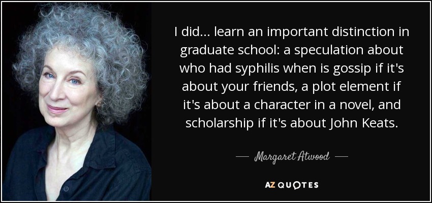 I did ... learn an important distinction in graduate school: a speculation about who had syphilis when is gossip if it's about your friends, a plot element if it's about a character in a novel, and scholarship if it's about John Keats. - Margaret Atwood