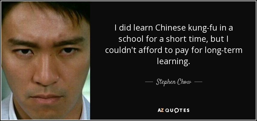 I did learn Chinese kung-fu in a school for a short time, but I couldn't afford to pay for long-term learning. - Stephen Chow