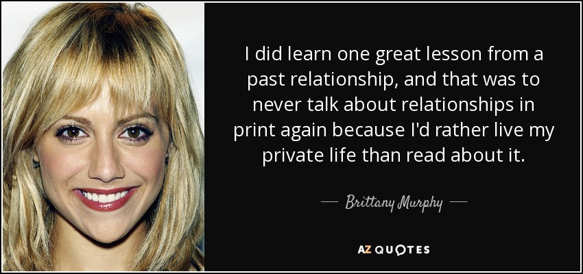 I did learn one great lesson from a past relationship, and that was to never talk about relationships in print again because I'd rather live my private life than read about it. - Brittany Murphy