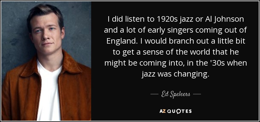 I did listen to 1920s jazz or Al Johnson and a lot of early singers coming out of England. I would branch out a little bit to get a sense of the world that he might be coming into, in the '30s when jazz was changing. - Ed Speleers