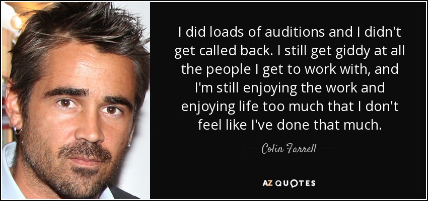 I did loads of auditions and I didn't get called back. I still get giddy at all the people I get to work with, and I'm still enjoying the work and enjoying life too much that I don't feel like I've done that much. - Colin Farrell