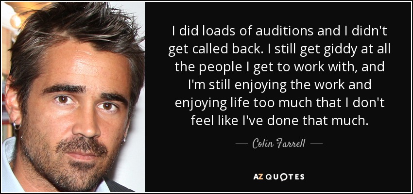 I did loads of auditions and I didn't get called back. I still get giddy at all the people I get to work with, and I'm still enjoying the work and enjoying life too much that I don't feel like I've done that much. - Colin Farrell