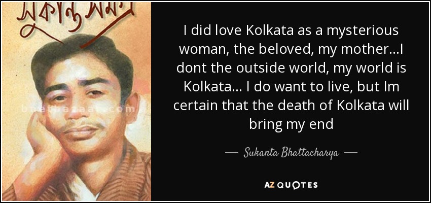I did love Kolkata as a mysterious woman, the beloved, my mother...I dont the outside world, my world is Kolkata... I do want to live, but Im certain that the death of Kolkata will bring my end - Sukanta Bhattacharya