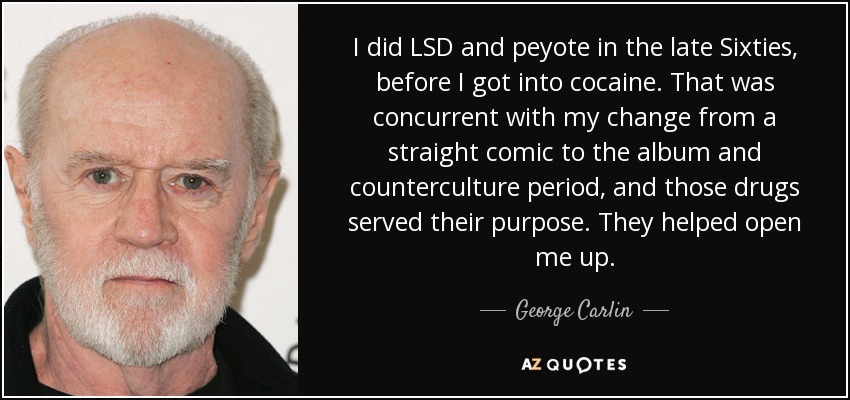 I did LSD and peyote in the late Sixties, before I got into cocaine. That was concurrent with my change from a straight comic to the album and counterculture period, and those drugs served their purpose. They helped open me up. - George Carlin