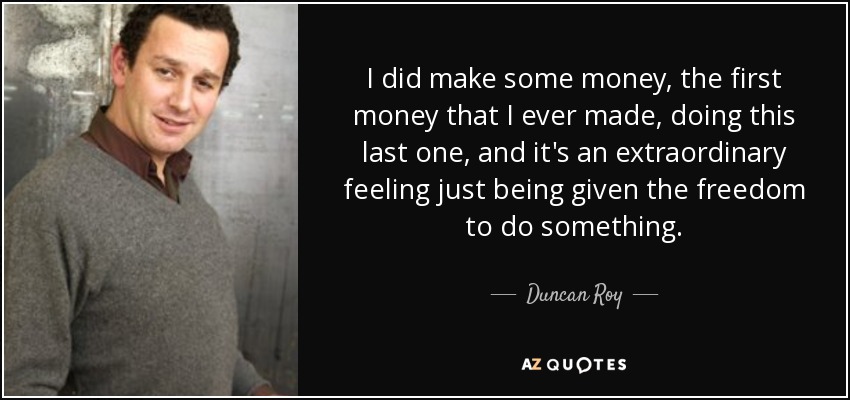 I did make some money, the first money that I ever made, doing this last one, and it's an extraordinary feeling just being given the freedom to do something. - Duncan Roy