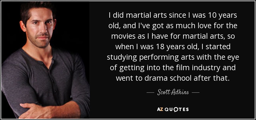 I did martial arts since I was 10 years old, and I've got as much love for the movies as I have for martial arts, so when I was 18 years old, I started studying performing arts with the eye of getting into the film industry and went to drama school after that. - Scott Adkins