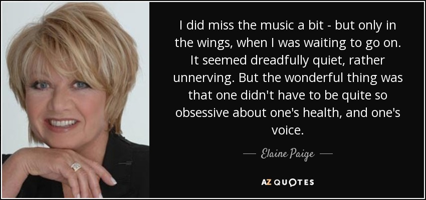 I did miss the music a bit - but only in the wings, when I was waiting to go on. It seemed dreadfully quiet, rather unnerving. But the wonderful thing was that one didn't have to be quite so obsessive about one's health, and one's voice. - Elaine Paige