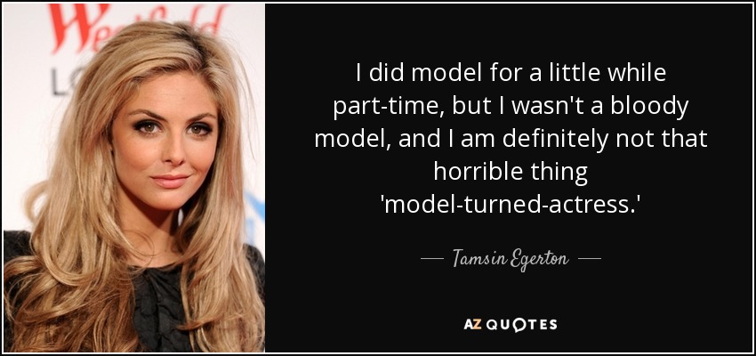 I did model for a little while part-time, but I wasn't a bloody model, and I am definitely not that horrible thing 'model-turned-actress.' - Tamsin Egerton