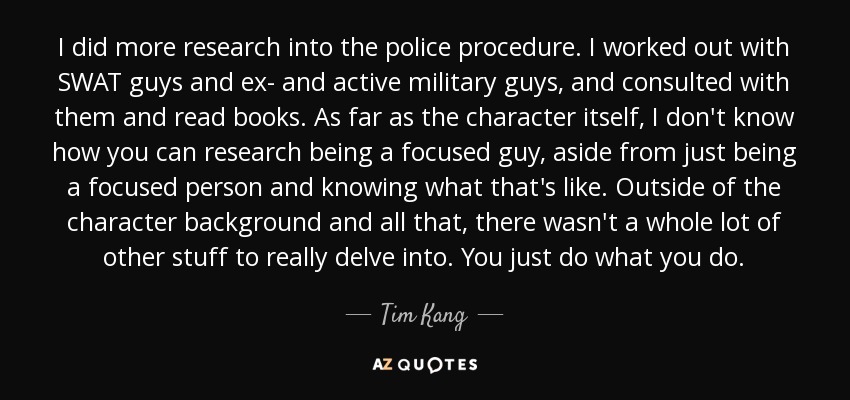 I did more research into the police procedure. I worked out with SWAT guys and ex- and active military guys, and consulted with them and read books. As far as the character itself, I don't know how you can research being a focused guy, aside from just being a focused person and knowing what that's like. Outside of the character background and all that, there wasn't a whole lot of other stuff to really delve into. You just do what you do. - Tim Kang