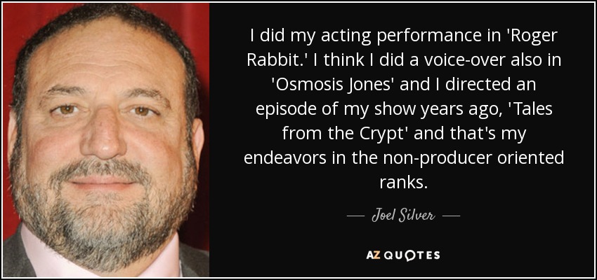 I did my acting performance in 'Roger Rabbit.' I think I did a voice-over also in 'Osmosis Jones' and I directed an episode of my show years ago, 'Tales from the Crypt' and that's my endeavors in the non-producer oriented ranks. - Joel Silver