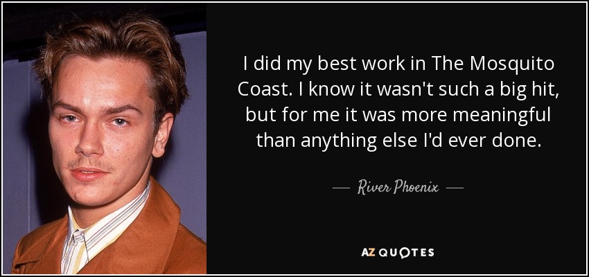I did my best work in The Mosquito Coast. I know it wasn't such a big hit, but for me it was more meaningful than anything else I'd ever done. - River Phoenix