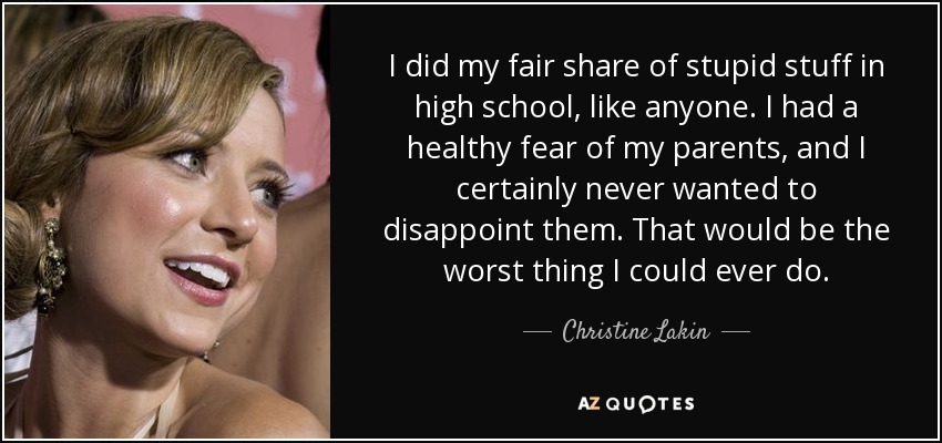 I did my fair share of stupid stuff in high school, like anyone. I had a healthy fear of my parents, and I certainly never wanted to disappoint them. That would be the worst thing I could ever do. - Christine Lakin