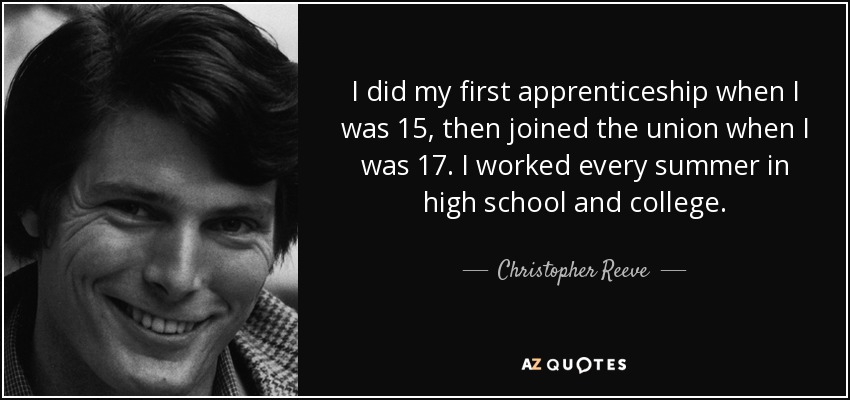 I did my first apprenticeship when I was 15, then joined the union when I was 17. I worked every summer in high school and college. - Christopher Reeve