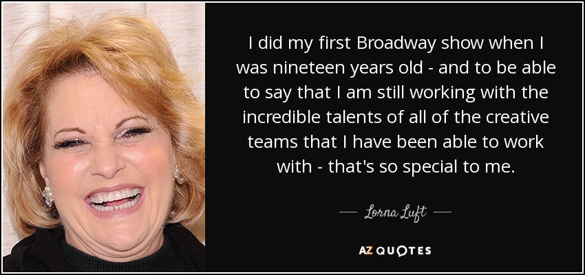 I did my first Broadway show when I was nineteen years old - and to be able to say that I am still working with the incredible talents of all of the creative teams that I have been able to work with - that's so special to me. - Lorna Luft