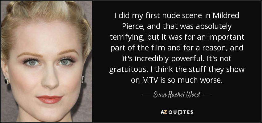 I did my first nude scene in Mildred Pierce, and that was absolutely terrifying, but it was for an important part of the film and for a reason, and it's incredibly powerful. It's not gratuitous. I think the stuff they show on MTV is so much worse. - Evan Rachel Wood