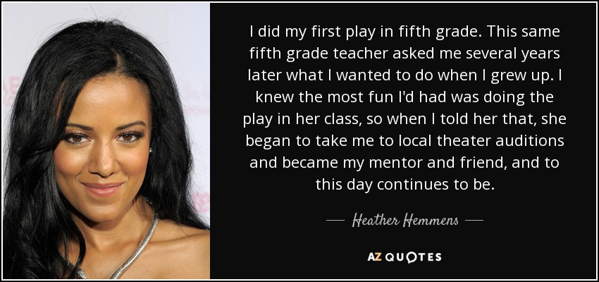 I did my first play in fifth grade. This same fifth grade teacher asked me several years later what I wanted to do when I grew up. I knew the most fun I'd had was doing the play in her class, so when I told her that, she began to take me to local theater auditions and became my mentor and friend, and to this day continues to be. - Heather Hemmens