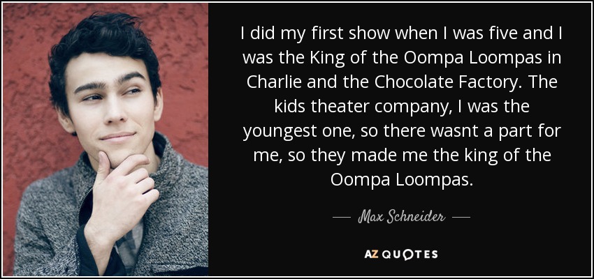 I did my first show when I was five and I was the King of the Oompa Loompas in Charlie and the Chocolate Factory. The kids theater company, I was the youngest one, so there wasnt a part for me, so they made me the king of the Oompa Loompas. - Max Schneider
