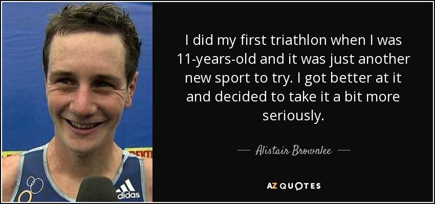 I did my first triathlon when I was 11-years-old and it was just another new sport to try. I got better at it and decided to take it a bit more seriously. - Alistair Brownlee