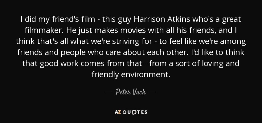 I did my friend's film - this guy Harrison Atkins who's a great filmmaker. He just makes movies with all his friends, and I think that's all what we're striving for - to feel like we're among friends and people who care about each other. I'd like to think that good work comes from that - from a sort of loving and friendly environment. - Peter Vack