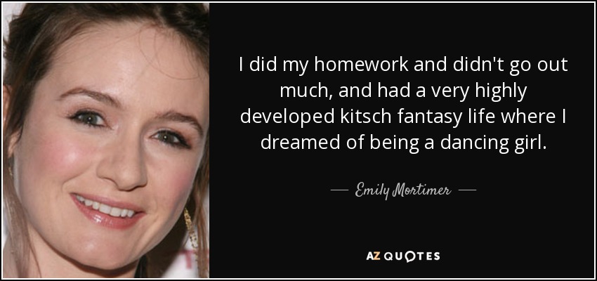 I did my homework and didn't go out much, and had a very highly developed kitsch fantasy life where I dreamed of being a dancing girl. - Emily Mortimer