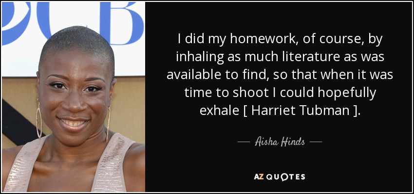 I did my homework, of course, by inhaling as much literature as was available to find, so that when it was time to shoot I could hopefully exhale [ Harriet Tubman ]. - Aisha Hinds