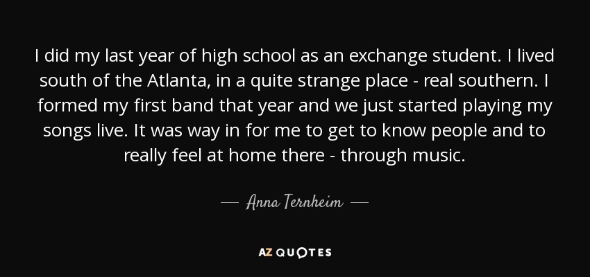 I did my last year of high school as an exchange student. I lived south of the Atlanta, in a quite strange place - real southern. I formed my first band that year and we just started playing my songs live. It was way in for me to get to know people and to really feel at home there - through music. - Anna Ternheim