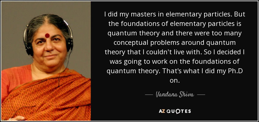 I did my masters in elementary particles. But the foundations of elementary particles is quantum theory and there were too many conceptual problems around quantum theory that I couldn't live with. So I decided I was going to work on the foundations of quantum theory. That's what I did my Ph.D on. - Vandana Shiva