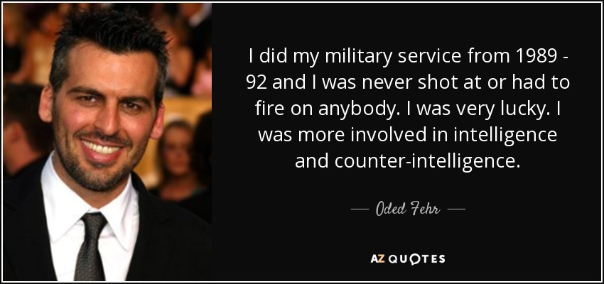 I did my military service from 1989 - 92 and I was never shot at or had to fire on anybody. I was very lucky. I was more involved in intelligence and counter-intelligence. - Oded Fehr