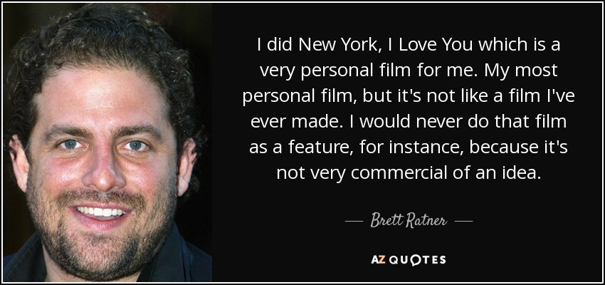 I did New York, I Love You which is a very personal film for me. My most personal film, but it's not like a film I've ever made. I would never do that film as a feature, for instance, because it's not very commercial of an idea. - Brett Ratner