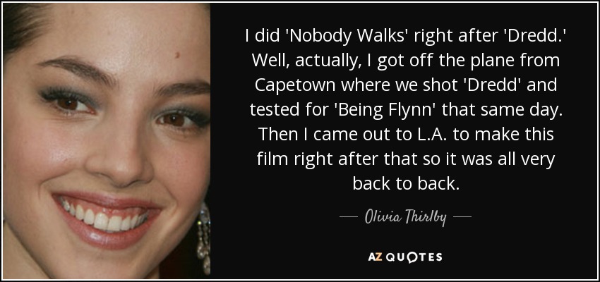 I did 'Nobody Walks' right after 'Dredd.' Well, actually, I got off the plane from Capetown where we shot 'Dredd' and tested for 'Being Flynn' that same day. Then I came out to L.A. to make this film right after that so it was all very back to back. - Olivia Thirlby